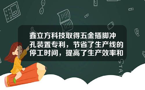 鑫立方科技取得五金插脚冲孔装置专利，节省了生产线的停工时间，提高了生产效率和工作连续性