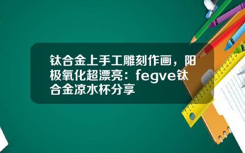 钛合金上手工雕刻作画，阳极氧化超漂亮：fegve钛合金凉水杯分享