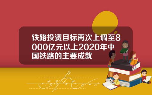 铁路投资目标再次上调至8000亿元以上2020年中国铁路的主要成就