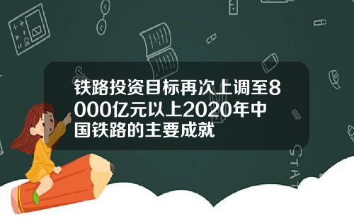 铁路投资目标再次上调至8000亿元以上2020年中国铁路的主要成就