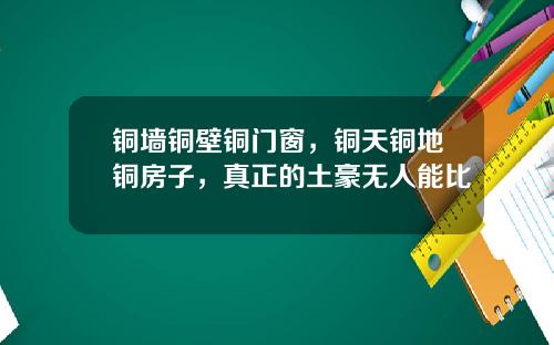 铜墙铜壁铜门窗，铜天铜地铜房子，真正的土豪无人能比