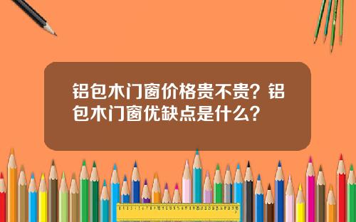 铝包木门窗价格贵不贵？铝包木门窗优缺点是什么？