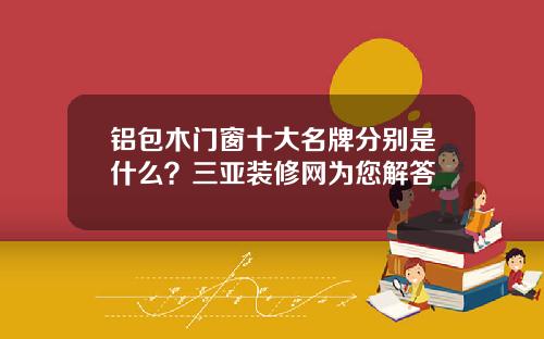 铝包木门窗十大名牌分别是什么？三亚装修网为您解答