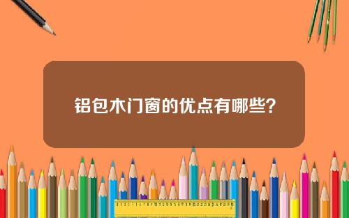 铝包木门窗的优点有哪些？