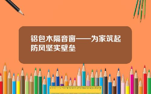 铝包木隔音窗——为家筑起防风坚实壁垒