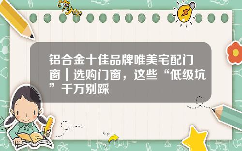 铝合金十佳品牌唯美宅配门窗｜选购门窗，这些“低级坑”千万别踩