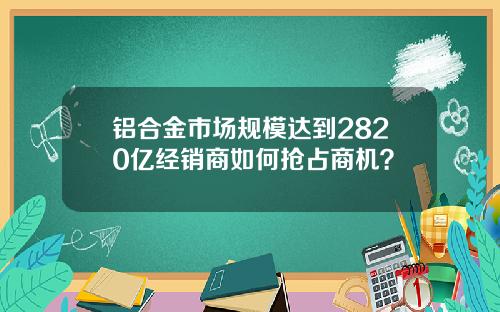铝合金市场规模达到2820亿经销商如何抢占商机？