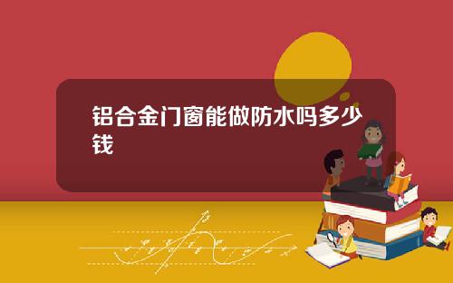 铝合金门窗能做防水吗多少钱