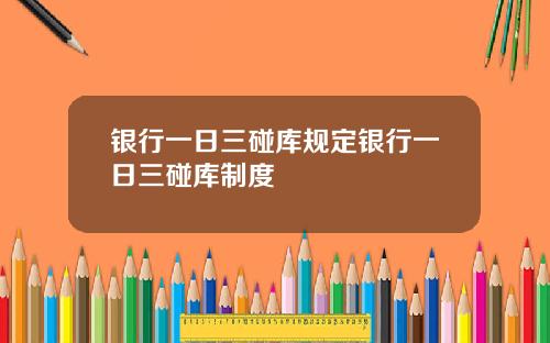 银行一日三碰库规定银行一日三碰库制度