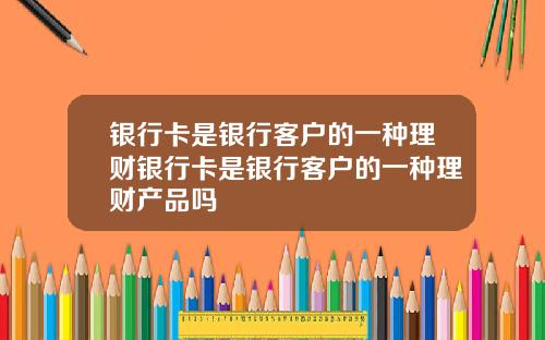银行卡是银行客户的一种理财银行卡是银行客户的一种理财产品吗