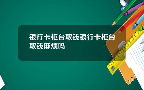 银行卡柜台取钱银行卡柜台取钱麻烦吗
