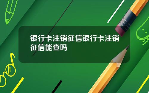 银行卡注销征信银行卡注销征信能查吗