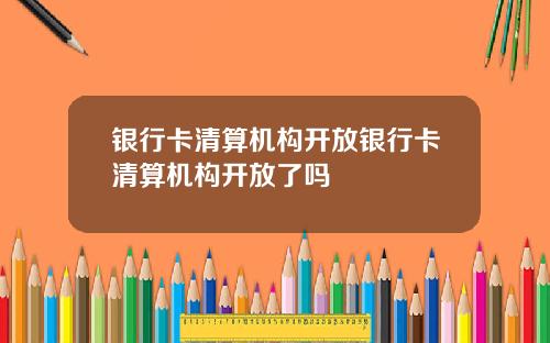 银行卡清算机构开放银行卡清算机构开放了吗