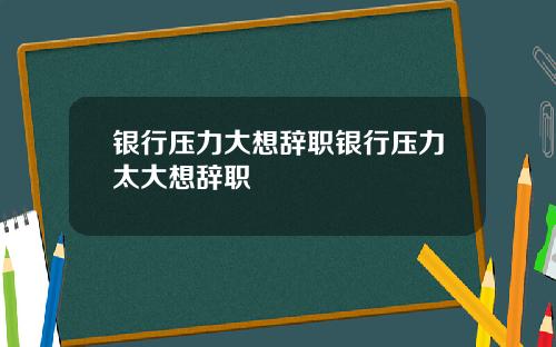 银行压力大想辞职银行压力太大想辞职
