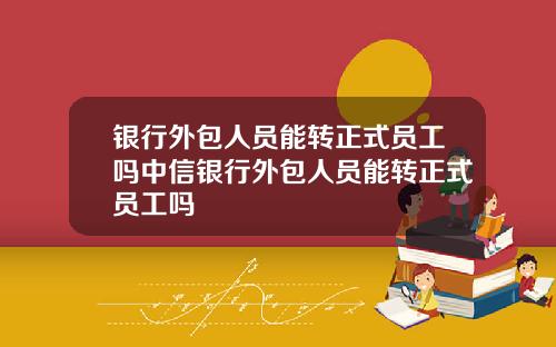 银行外包人员能转正式员工吗中信银行外包人员能转正式员工吗