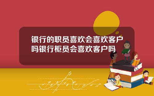 银行的职员喜欢会喜欢客户吗银行柜员会喜欢客户吗