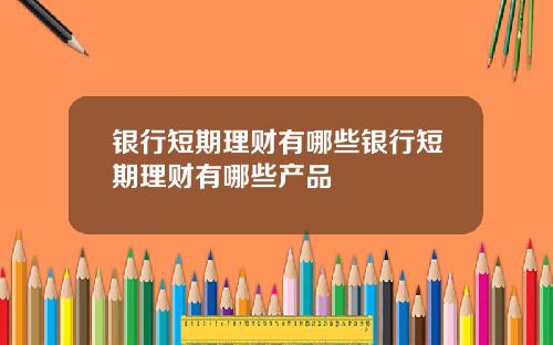 银行短期理财有哪些银行短期理财有哪些产品
