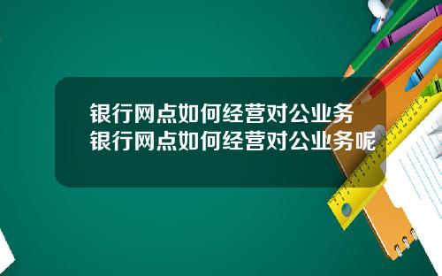 银行网点如何经营对公业务银行网点如何经营对公业务呢