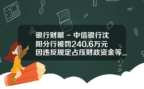 银行财眼 - 中信银行沈阳分行被罚240.6万元 因违反规定占压财政资金等_1