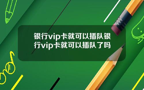 银行vip卡就可以插队银行vip卡就可以插队了吗