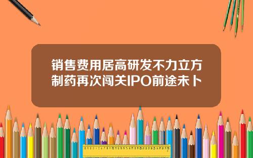 销售费用居高研发不力立方制药再次闯关IPO前途未卜