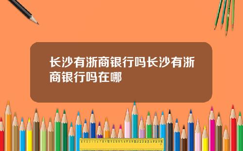 长沙有浙商银行吗长沙有浙商银行吗在哪