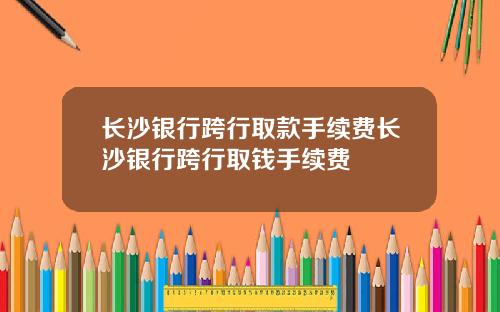 长沙银行跨行取款手续费长沙银行跨行取钱手续费