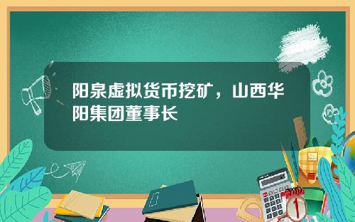 阳泉虚拟货币挖矿，山西华阳集团董事长