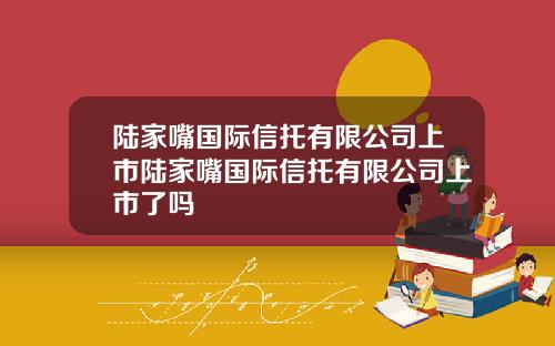 陆家嘴国际信托有限公司上市陆家嘴国际信托有限公司上市了吗