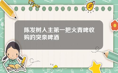 陈发树入主第一把火青啤收购趵突泉啤酒