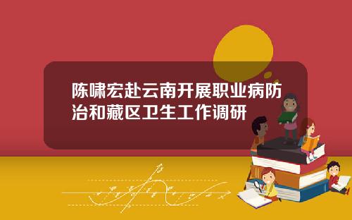 陈啸宏赴云南开展职业病防治和藏区卫生工作调研