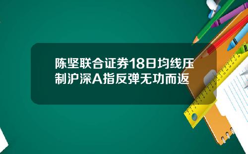 陈坚联合证券18日均线压制沪深A指反弹无功而返