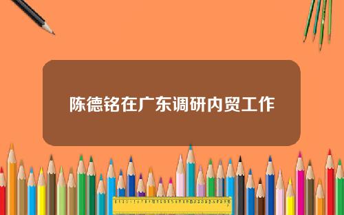 陈德铭在广东调研内贸工作