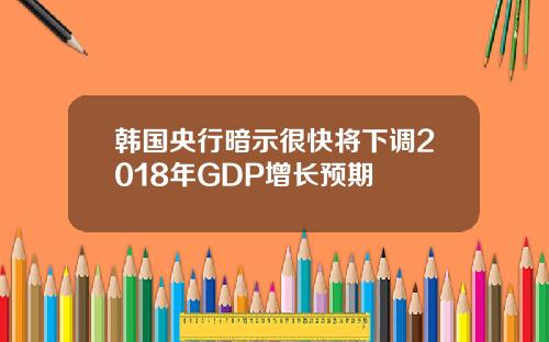 韩国央行暗示很快将下调2018年GDP增长预期