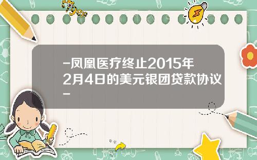 -凤凰医疗终止2015年2月4日的美元银团贷款协议-