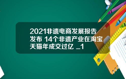 2021非遗电商发展报告发布 14个非遗产业在淘宝天猫年成交过亿 _1