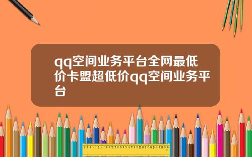 qq空间业务平台全网最低价卡盟超低价qq空间业务平台