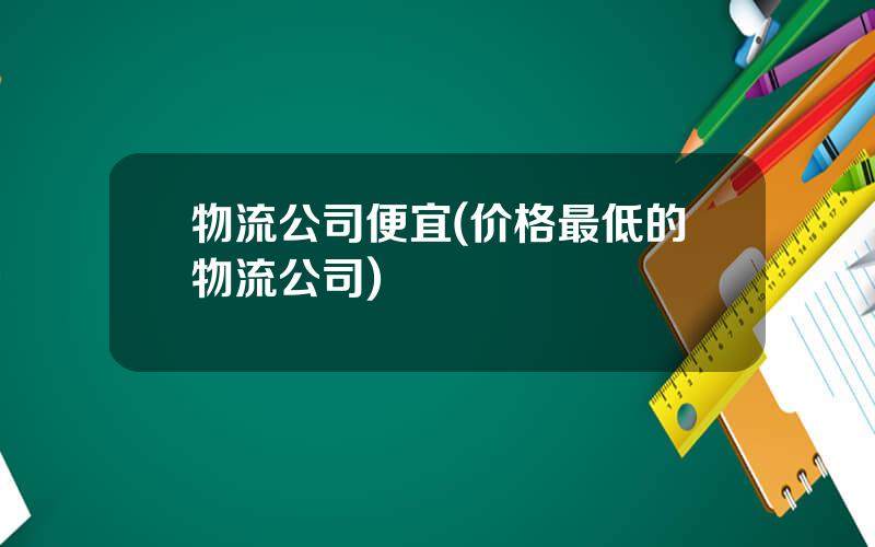 物流公司便宜(价格最低的物流公司)