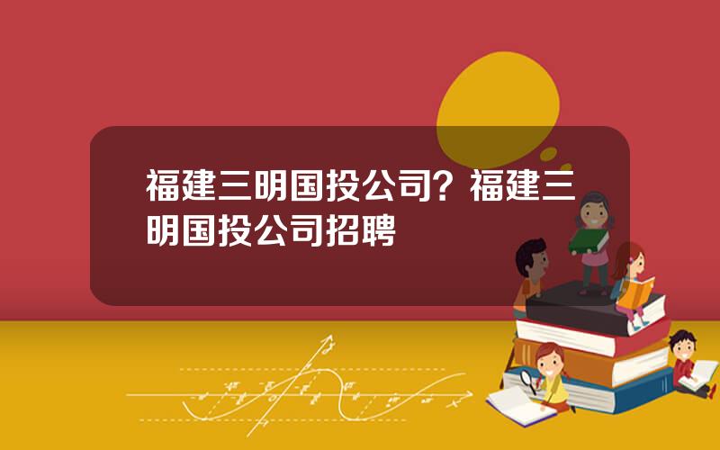 福建三明国投公司？福建三明国投公司招聘