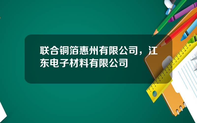 联合铜箔惠州有限公司，江东电子材料有限公司