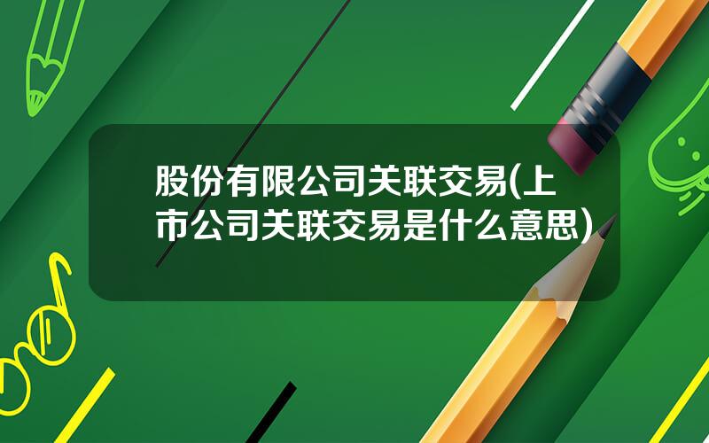 股份有限公司关联交易(上市公司关联交易是什么意思)