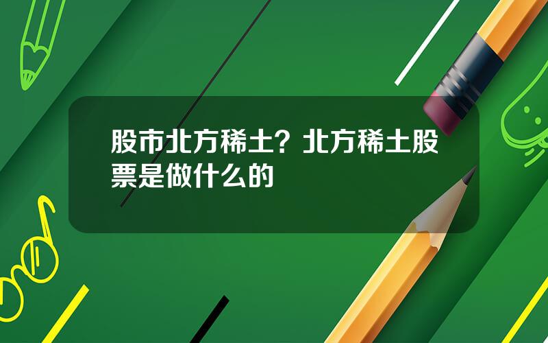 股市北方稀土？北方稀土股票是做什么的