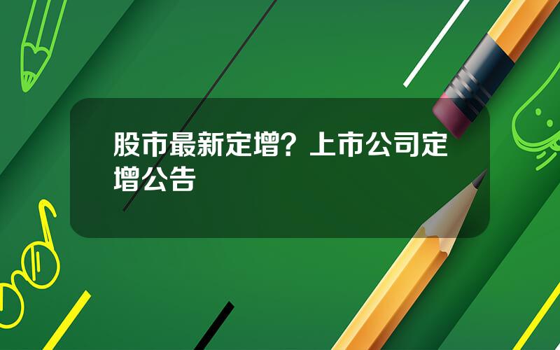 股市最新定增？上市公司定增公告