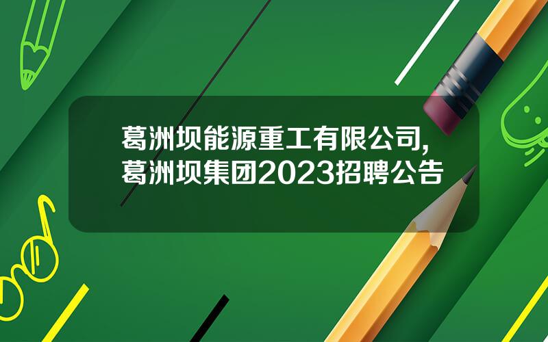葛洲坝能源重工有限公司,葛洲坝集团2023招聘公告