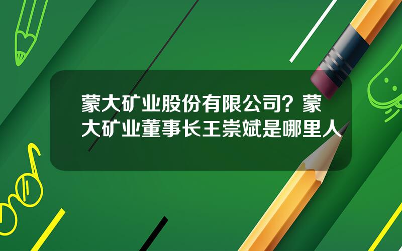 蒙大矿业股份有限公司？蒙大矿业董事长王崇斌是哪里人