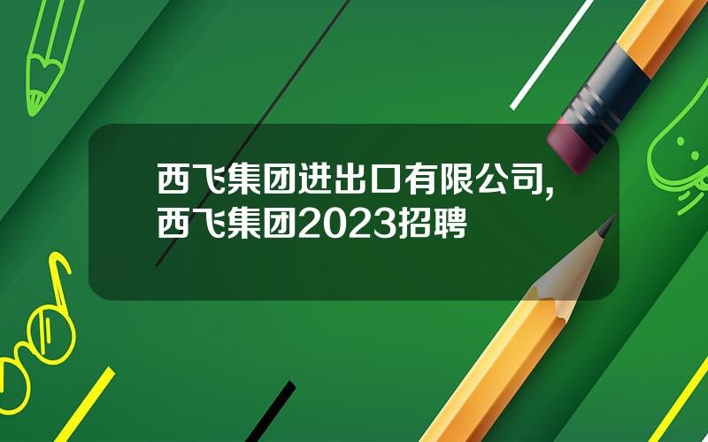 西飞集团进出口有限公司,西飞集团2023招聘