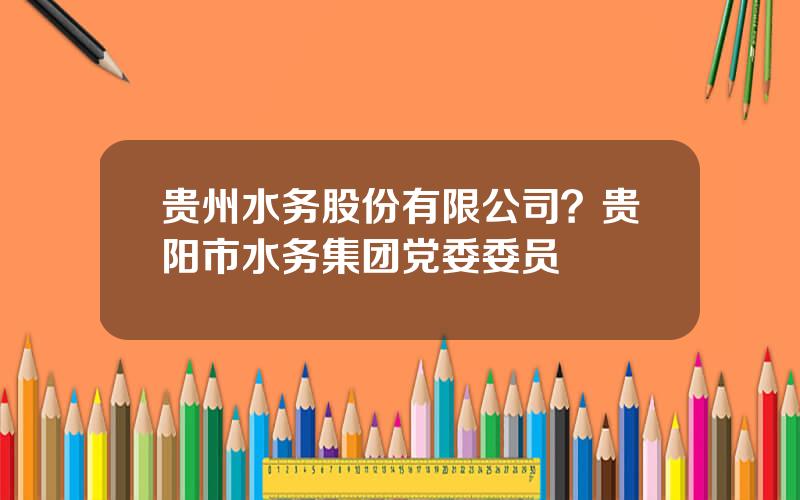 贵州水务股份有限公司？贵阳市水务集团党委委员