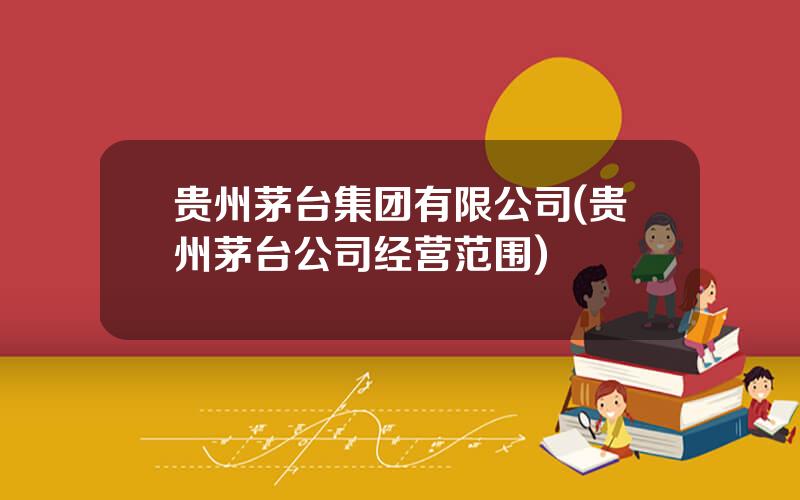贵州茅台集团有限公司(贵州茅台公司经营范围)