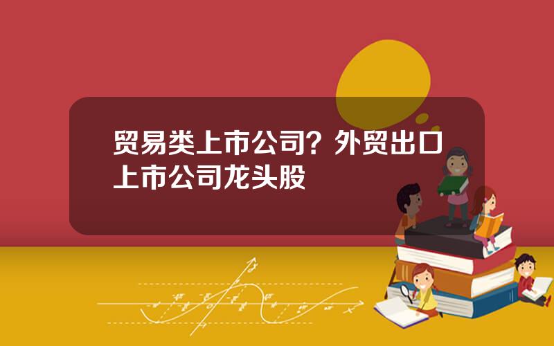 贸易类上市公司？外贸出口上市公司龙头股