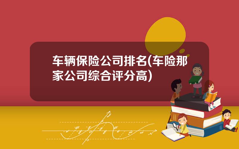 车辆保险公司排名(车险那家公司综合评分高)